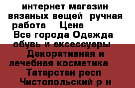 интернет-магазин вязаных вещей, ручная работа! › Цена ­ 1 700 - Все города Одежда, обувь и аксессуары » Декоративная и лечебная косметика   . Татарстан респ.,Чистопольский р-н